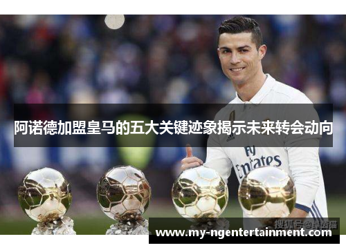 阿诺德加盟皇马的五大关键迹象揭示未来转会动向 阿诺德加盟皇马的五大关键迹象揭示未来转会动向