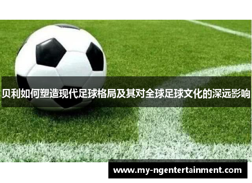 贝利如何塑造现代足球格局及其对全球足球文化的深远影响