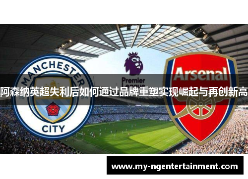 阿森纳英超失利后如何通过品牌重塑实现崛起与再创新高 阿森纳英超失利后如何通过品牌重塑实现崛起与再创新高