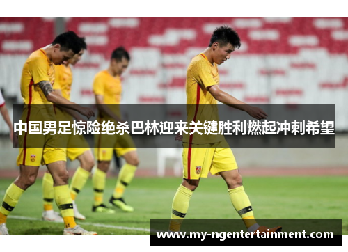中国男足惊险绝杀巴林迎来关键胜利燃起冲刺希望