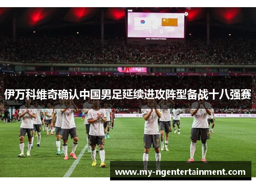 伊万科维奇确认中国男足延续进攻阵型备战十八强赛