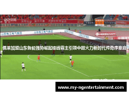 佩莱加盟山东鲁能强势崛起锋线霸主引领中超火力新时代传奇序章启