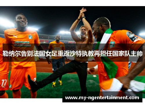 勒纳尔告别法国女足重返沙特执教再担任国家队主帅