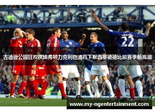 古迪逊公园狂欢夜埃弗顿力克利物浦赢下默西塞德德比掀赛季新高潮